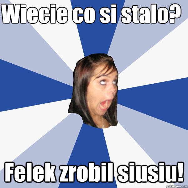 Wiecie co się stalo? Felek zrobil siusiu!  Annoying Facebook Girl