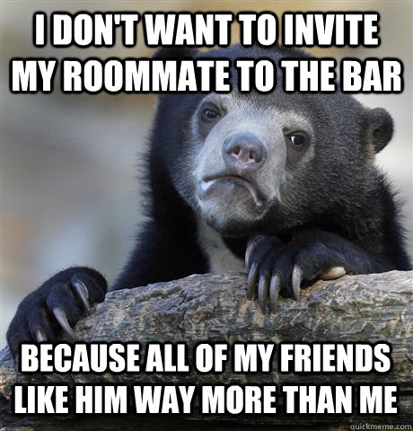 I DON'T WANT TO INVITE MY ROOMMATE TO THE BAR BECAUSE ALL OF MY FRIENDS LIKE HIM WAY MORE THAN ME  Confession Bear