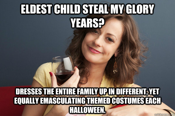 Eldest child steal my glory years? Dresses the entire family up in different, yet equally emasculating themed costumes each halloween.   Forever Resentful Mother