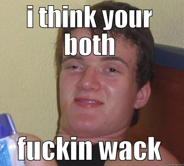 I THINK YOUR BOTH FUCKIN WACK 10 Guy