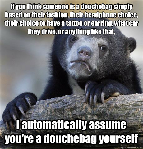 If you think someone is a douchebag simply based on their fashion, their headphone choice, their choice to have a tattoo or earring, what car they drive, or anything like that, I automatically assume you're a douchebag yourself  Confession Bear