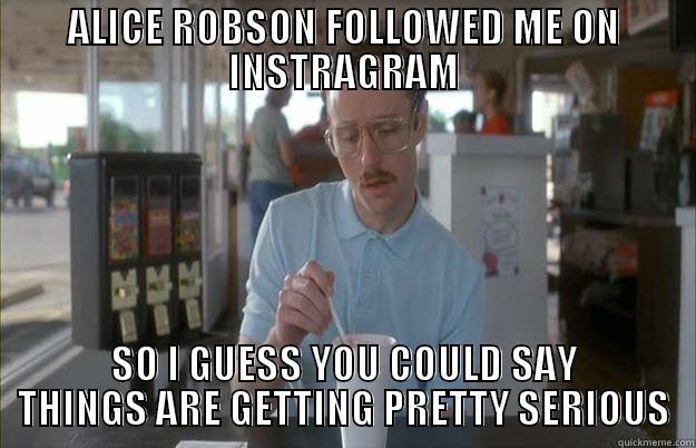 ALICE ROBSON FOLLOWED ME ON INSTRAGRAM SO I GUESS YOU COULD SAY THINGS ARE GETTING PRETTY SERIOUS Things are getting pretty serious
