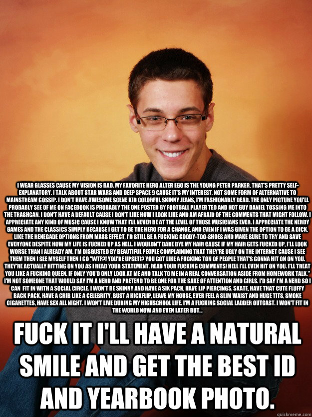 fuck it i'll have a natural smile and get the best ID and yearbook photo. I wear glasses cause my vision is bad. My favorite hero alter ego is the young peter parker, that's pretty self-explanatory. I talk about star wars and deep space 9 cause it's my i - fuck it i'll have a natural smile and get the best ID and yearbook photo. I wear glasses cause my vision is bad. My favorite hero alter ego is the young peter parker, that's pretty self-explanatory. I talk about star wars and deep space 9 cause it's my i Inspirational Nerd