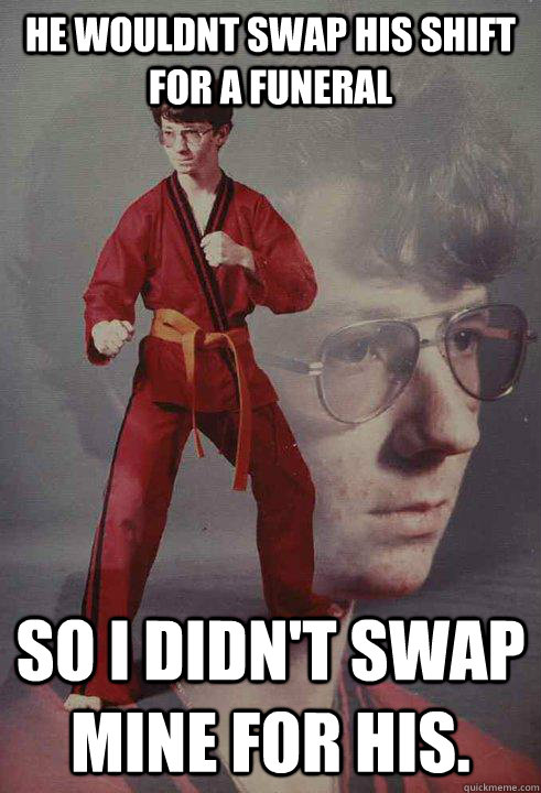 He wouldnt swap his shift for a funeral So i didn't swap mine for his.  Karate Kyle
