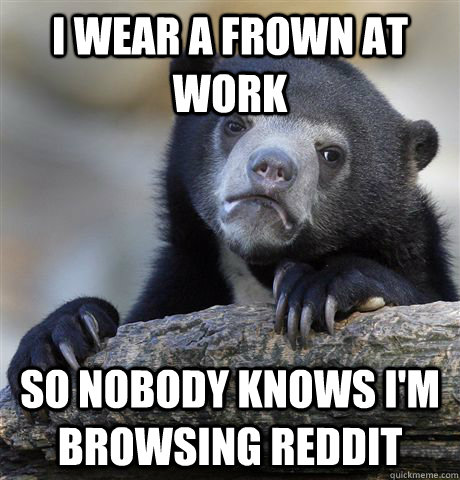 I wear a frown at work So nobody knows I'm browsing reddit  Confession Bear