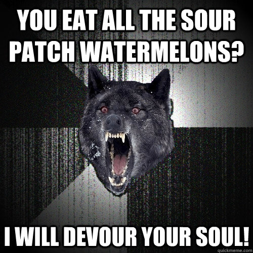 You eat all the sour patch watermelons? I WILL DEVOUR YOUR SOUL!  Insanity Wolf
