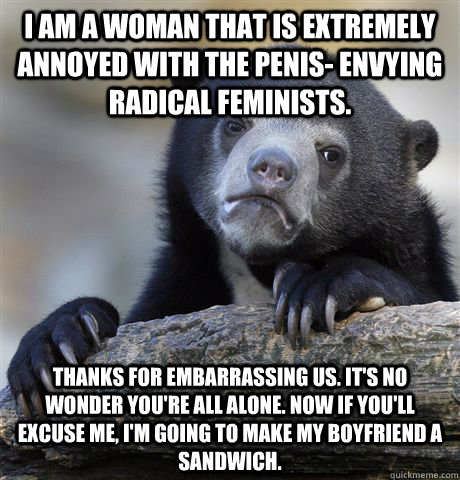 I am a woman that is extremely annoyed with the penis- envying radical feminists. thanks for embarrassing us. it's no wonder you're all alone. now if you'll excuse me, i'm going to make my boyfriend a sandwich. - I am a woman that is extremely annoyed with the penis- envying radical feminists. thanks for embarrassing us. it's no wonder you're all alone. now if you'll excuse me, i'm going to make my boyfriend a sandwich.  Confession Bear