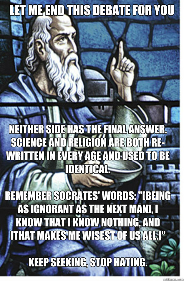 Let me end this debate for you Neither side has the final answer.  Science and religion are both re-written in every age and used to be identical.

Remember Socrates' words: 