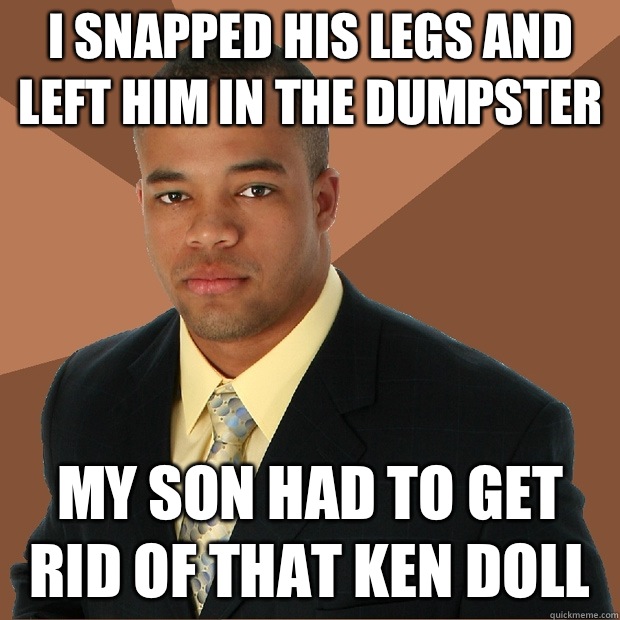 I snapped his legs and left him in the dumpster My son had to get rid of that ken doll  Successful Black Man