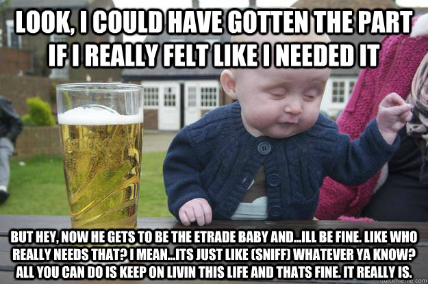 look, I could have gotten the part if i really felt like i needed it  But hey, now he gets to be the etrade baby and...ill be fine. like who really needs that? i mean...its just like (sniff) whatever ya know? all you can do is keep on livin this life and   drunk baby