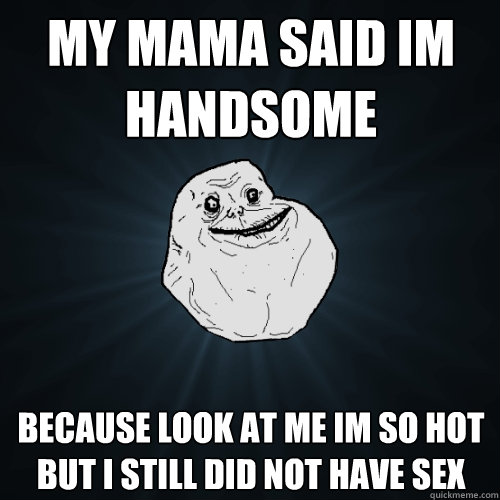 MY MAMA SAID IM HANDSOME BECAUSE LOOK AT ME IM SO HOT BUT I STILL DID NOT HAVE SEX - MY MAMA SAID IM HANDSOME BECAUSE LOOK AT ME IM SO HOT BUT I STILL DID NOT HAVE SEX  Forever Alone