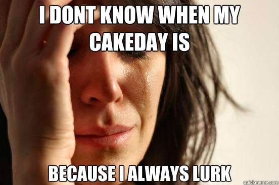 i dont know when my cakeday is  because i always lurk  First World Problems