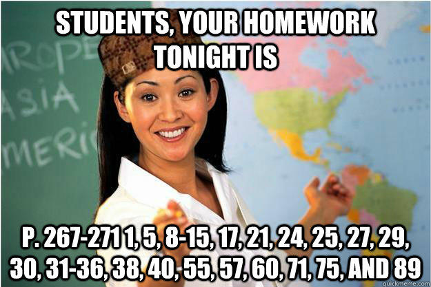 Students, your homework tonight is p. 267-271 1, 5, 8-15, 17, 21, 24, 25, 27, 29, 30, 31-36, 38, 40, 55, 57, 60, 71, 75, and 89  Scumbag Teacher