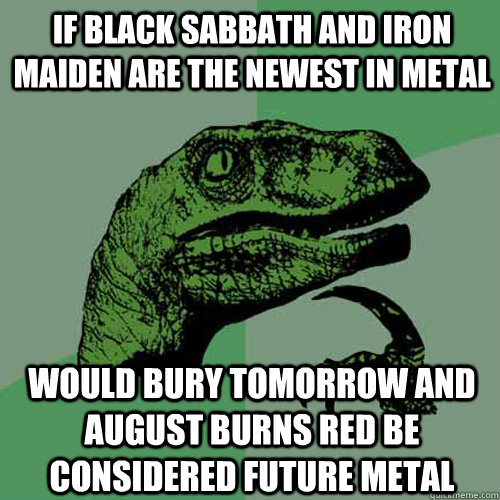 If black sabbath and iron maiden are the newest in metal would bury tomorrow and august burns red be considered future metal  Philosoraptor
