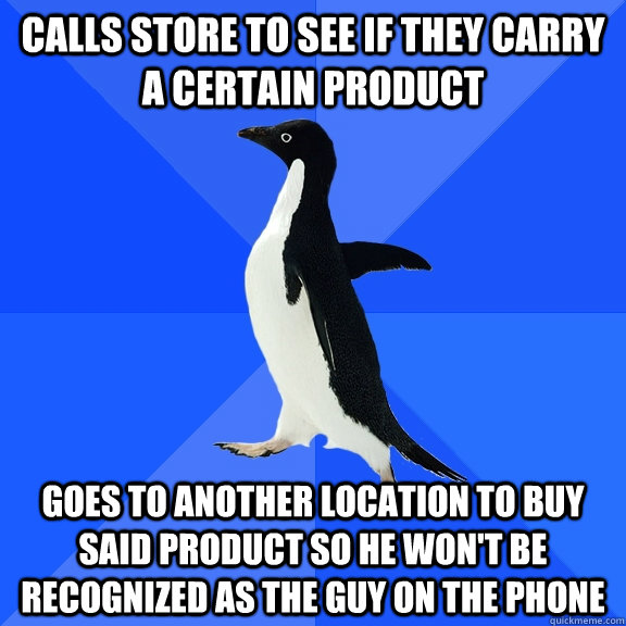 calls store to see if they carry a certain product goes to another location to buy said product so he won't be recognized as the guy on the phone  Socially Awkward Penguin