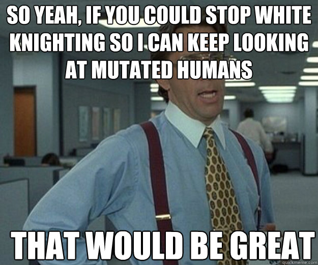 So yeah, if you could stop white knighting so I can keep looking at mutated humans THAT WOULD BE GREAT  that would be great