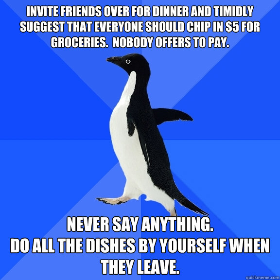 Invite friends over for dinner and timidly suggest that everyone should chip in $5 for groceries.  Nobody offers to pay. Never say anything.
Do all the dishes by yourself when they leave.  Socially Awkward Penguin