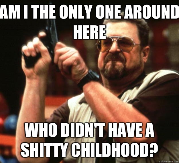 Am I the only one around here who didn't have a shitty childhood?  Big Lebowski