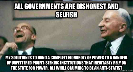 All governments are dishonest and selfish My solution is to hand a complete monopoly of power to a handful of unfettered profit-seeking institutions that inevitably rely on the state for power , all while claiming to be an anti-statist  Anarcho-Capitalist