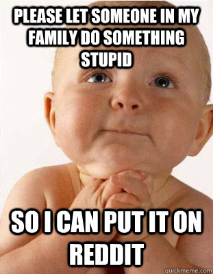 please let someone in my family do something stupid So i can put it on reddit - please let someone in my family do something stupid So i can put it on reddit  Misc