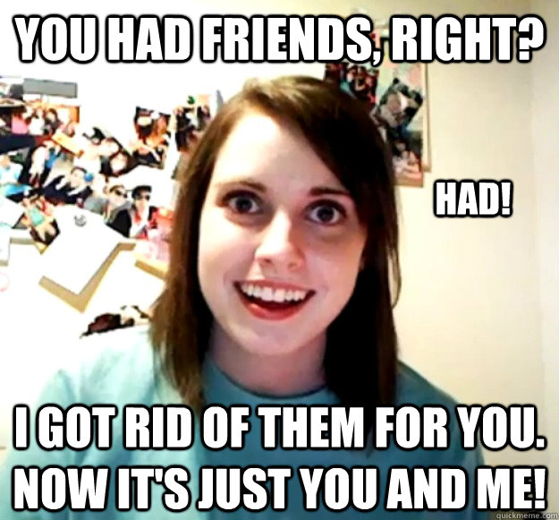 you had friends, right? I got rid of them for you. now it's just YOU AND ME! HAD! - you had friends, right? I got rid of them for you. now it's just YOU AND ME! HAD!  Overly Attached Girlfriend