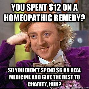 you spent $12 on a homeopathic remedy? So You didn't spend $6 on real medicine and give the rest to charity, huh?  Creepy Wonka