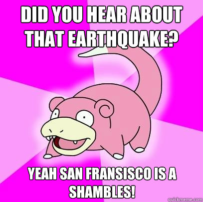 Did you hear about that earthquake? Yeah San Fransisco is a shambles!  Slowpoke