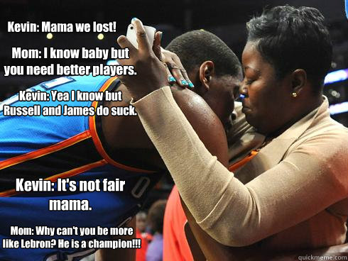 Kevin: Mama we lost! Mom: I know baby but you need better players. Kevin: Yea I know but Russell and James do suck. Kevin: It's not fair mama. Mom: Why can't you be more like Lebron? He is a champion!!!  - Kevin: Mama we lost! Mom: I know baby but you need better players. Kevin: Yea I know but Russell and James do suck. Kevin: It's not fair mama. Mom: Why can't you be more like Lebron? He is a champion!!!   Kevin Durant and his mom