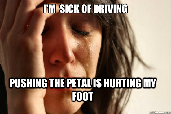 I'm  sick of driving Pushing the petal is hurting my foot  First World Problems