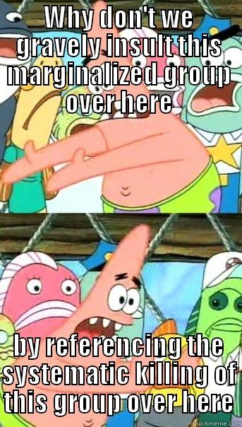 WHY DON'T WE GRAVELY INSULT THIS MARGINALIZED GROUP OVER HERE BY REFERENCING THE SYSTEMATIC KILLING OF THIS GROUP OVER HERE Push it somewhere else Patrick