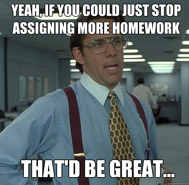 YEAH, IF YOU COULD JUST STOP ASSIGNING MORE HOMEWORK THAT'D BE GREAT... - YEAH, IF YOU COULD JUST STOP ASSIGNING MORE HOMEWORK THAT'D BE GREAT...  thatd be great