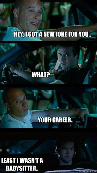 Hey, I got a new joke for you.. What? Your Career. Least I wasn't a babysitter.. - Hey, I got a new joke for you.. What? Your Career. Least I wasn't a babysitter..  Fast and Furious