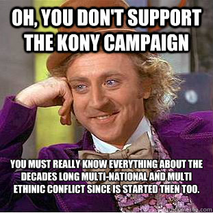 Oh, you don't support the Kony campaign  You must really know everything about the decades long multi-national and multi ethinic conflict since is started then too.   - Oh, you don't support the Kony campaign  You must really know everything about the decades long multi-national and multi ethinic conflict since is started then too.    Creepy Wonka