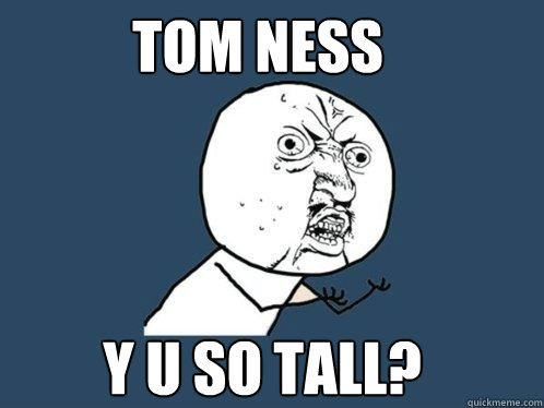 Tom ness Y U so tall?  Y U No