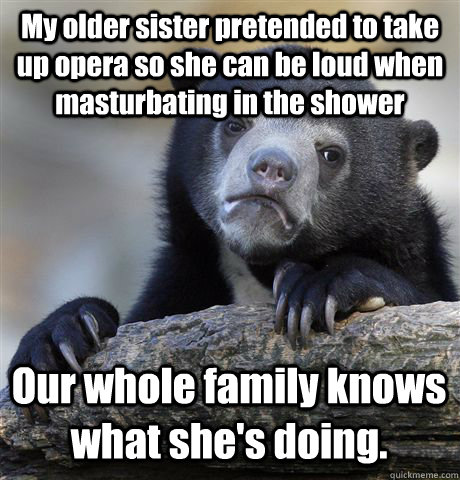 My older sister pretended to take up opera so she can be loud when masturbating in the shower Our whole family knows what she's doing.  Confession Bear
