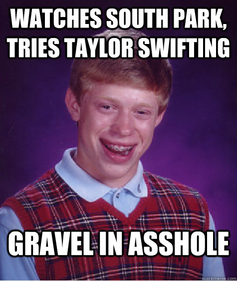 Watches south park, tries taylor swifting gravel in asshole  Bad Luck Brian