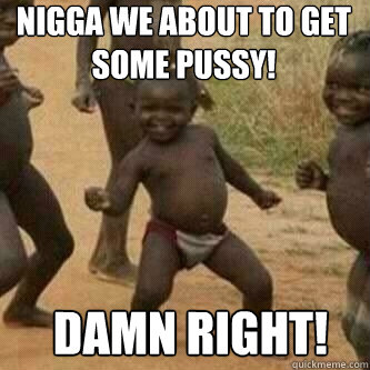 nigga we about to get some pussy! damn right!  Its friday niggas