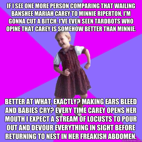 If I see one more person comparing that wailing banshee Mariah Carey to Minnie Riperton, I'm gonna cut a bitch. I've even seen tardbots who opine that Carey is somehow better than Minnie. Better at what, exactly? Making ears bleed and babies cry? Every ti - If I see one more person comparing that wailing banshee Mariah Carey to Minnie Riperton, I'm gonna cut a bitch. I've even seen tardbots who opine that Carey is somehow better than Minnie. Better at what, exactly? Making ears bleed and babies cry? Every ti  Socially awesome kindergartener