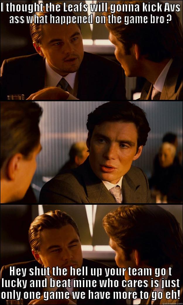 I THOUGHT THE LEAFS WILL GONNA KICK AVS ASS WHAT HAPPENED ON THE GAME BRO ? HEY SHUT THE HELL UP YOUR TEAM GO T LUCKY AND BEAT MINE WHO CARES IS JUST ONLY ONE GAME WE HAVE MORE TO GO EH! Inception