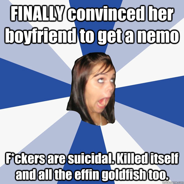 FINALLY convinced her boyfriend to get a nemo F*ckers are suicidal. Killed itself and all the effin goldfish too. - FINALLY convinced her boyfriend to get a nemo F*ckers are suicidal. Killed itself and all the effin goldfish too.  Annoying Facebook Girl