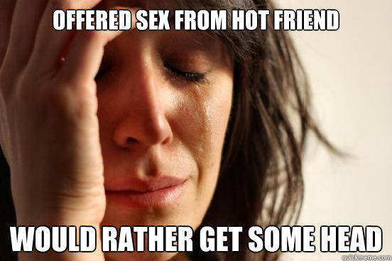 Offered sex from hot friend would rather get some head  First World Problems