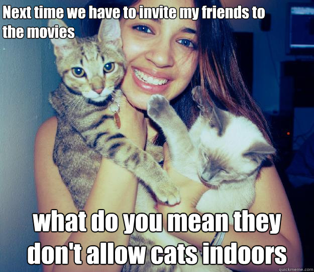 Next time we have to invite my friends to 
the movies what do you mean they don't allow cats indoors  