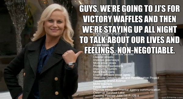 Guys, we’re going to JJ’s for victory waffles and then we’re staying up all night to talk about our lives and feelings. non-negotiable.  