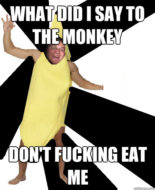 What did I say to the monkey DON'T FUCKING EAT ME  