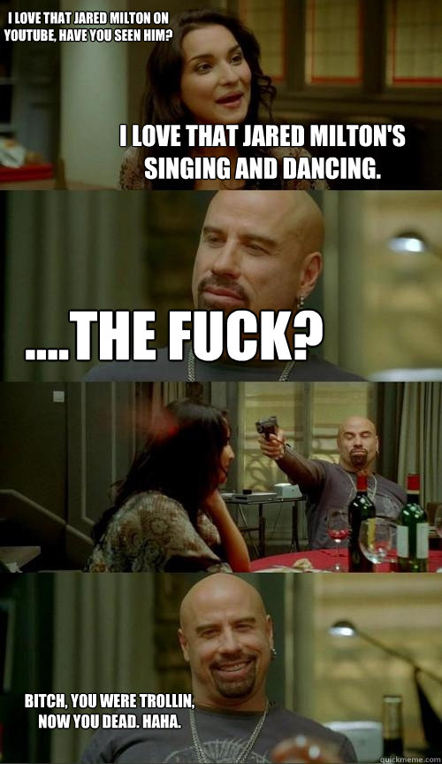 I love that Jared Milton's singing and dancing. ....The fuck? Bitch, you were trollin, now you dead. Haha. I love That Jared Milton on Youtube, have you seen him?  Skinhead John