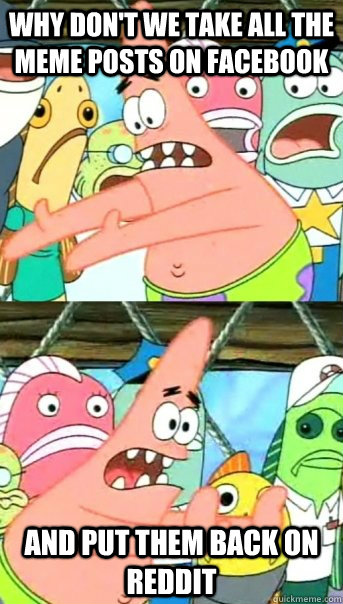 Why don't we take all the meme posts on facebook and put them back on reddit  Push it somewhere else Patrick