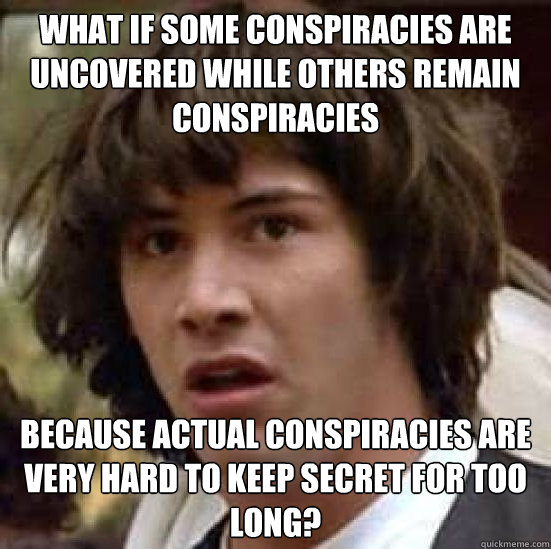 what if some conspiracies are uncovered while others remain conspiracies because actual conspiracies are very hard to keep secret for too long? - what if some conspiracies are uncovered while others remain conspiracies because actual conspiracies are very hard to keep secret for too long?  Conspiracy-conspiracy Keanu