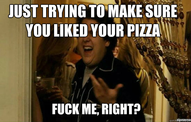 Just trying to make sure you liked your pizza FUCK ME, RIGHT?  fuck me right