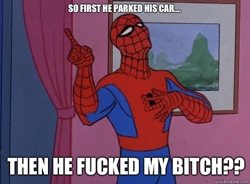 So first he parked his car.... Then he fucked my bitch??  