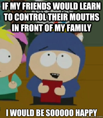 If my friends would learn to control their mouths in front of my family I WOULD BE SOOOOO HAPPY  Craig - I would be so happy